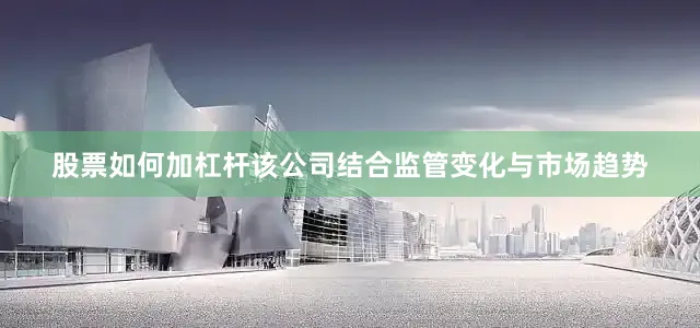 股票如何加杠杆该公司结合监管变化与市场趋势