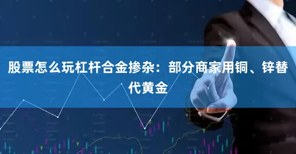 股票怎么玩杠杆合金掺杂：部分商家用铜、锌替代黄金
