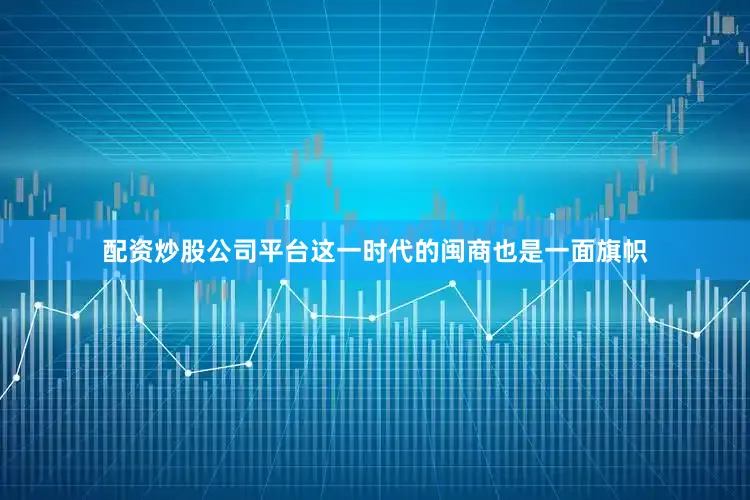 配资炒股公司平台这一时代的闽商也是一面旗帜