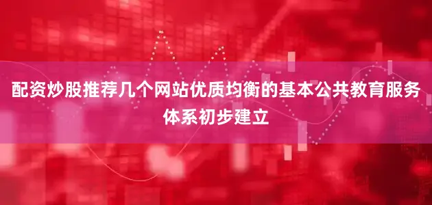 配资炒股推荐几个网站优质均衡的基本公共教育服务体系初步建立
