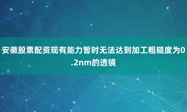 安徽股票配资现有能力暂时无法达到加工粗糙度为0.2nm的透镜
