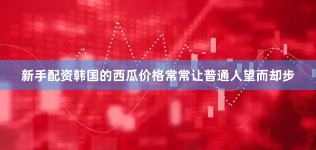 新手配资韩国的西瓜价格常常让普通人望而却步