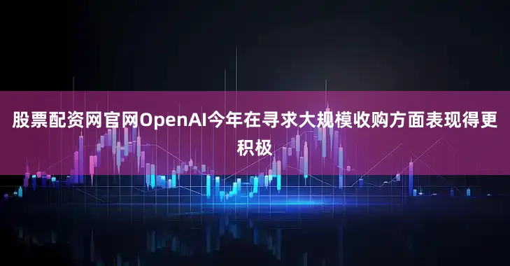 股票配资网官网OpenAI今年在寻求大规模收购方面表现得更积极