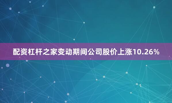 配资杠杆之家变动期间公司股价上涨10.26%