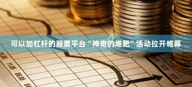 可以加杠杆的股票平台“神奇的堆肥”活动拉开帷幕