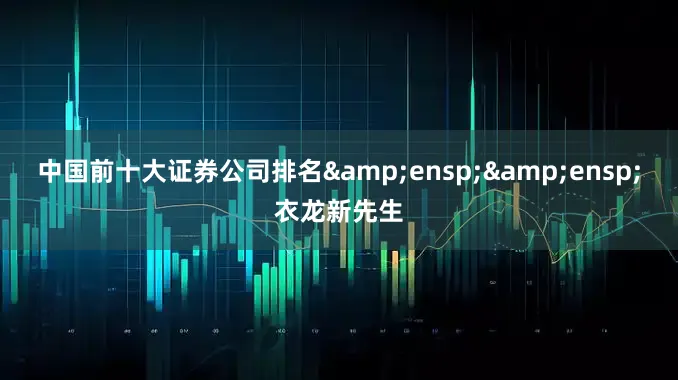 中国前十大证券公司排名&ensp;&ensp;衣龙新先生