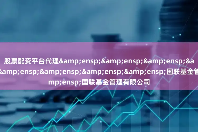 股票配资平台代理&ensp;&ensp;&ensp;&ensp;&ensp;&ensp;&ensp;&ensp;国联基金管理有限公司